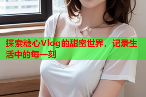 探索糖心Vlog的甜蜜世界，记录生活中的每一刻