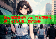 糖心丽江夫妻Vlog：精彩麻豆视频，NTR人妻，等你来看