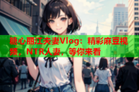 糖心丽江夫妻Vlog：精彩麻豆视频，NTR人妻，等你来看