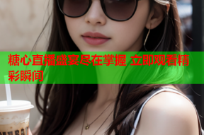 糖心直播盛宴尽在掌握 立即观看精彩瞬间