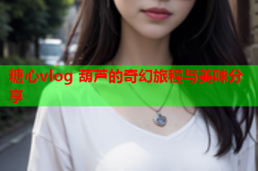 糖心vlog 葫芦的奇幻旅程与美味分享