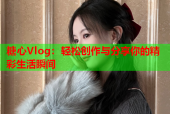 糖心Vlog：轻松创作与分享你的精彩生活瞬间