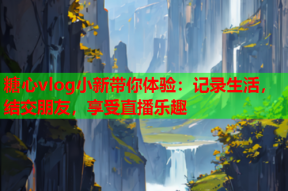 糖心vlog小新带你体验：记录生活，结交朋友，享受直播乐趣