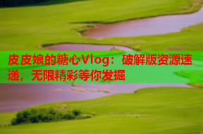 皮皮娘的糖心Vlog：破解版资源速递，无限精彩等你发掘