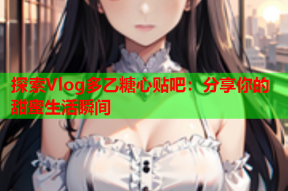 探索Vlog多乙糖心贴吧：分享你的甜蜜生活瞬间