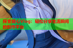 探索糖心Vlog：轻松分享生活瞬间的创作平台