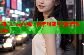 糖心vlog传媒：探索甜蜜生活的奇妙旅程