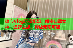 糖心Vlog玩偶姐姐：解密口罩女神，追梦之旅，释放无限可能
