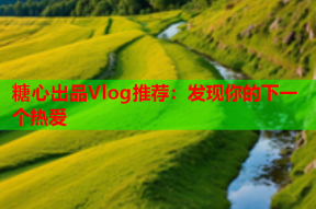 糖心出品Vlog推荐：发现你的下一个热爱
