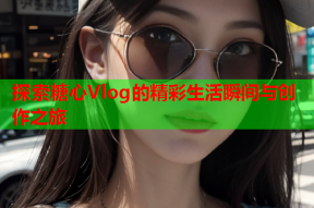 探索糖心Vlog的精彩生活瞬间与创作之旅