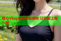 糖心Vlog会员体验揭秘 让你爱上每一刻