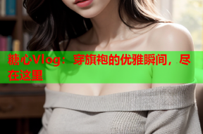 糖心Vlog：穿旗袍的优雅瞬间，尽在这里