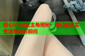 糖心Vlog女主角揭秘：她们的真实生活与精彩瞬间
