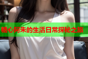糖心阿朱的生活日常探秘之旅
