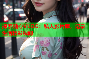 探索糖心VLOG：私人影片库，记录生活精彩瞬间