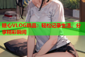 糖心VLOG精品：轻松记录生活，分享精彩瞬间