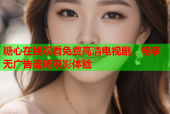 糖心在线观看免费高清电视剧，畅享无广告流畅观影体验