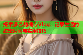 探索多乙的糖心Vlog：记录生活的甜蜜瞬间与实用技巧