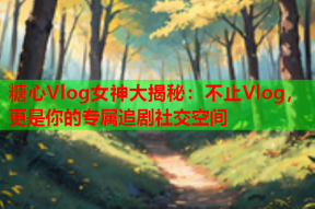 糖心Vlog女神大揭秘：不止Vlog，更是你的专属追剧社交空间