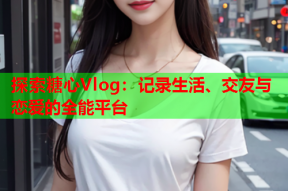 探索糖心Vlog：记录生活、交友与恋爱的全能平台