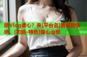 糖Vlog虐心？来[平台名]看极致情感，[功能-特色]暖心治愈