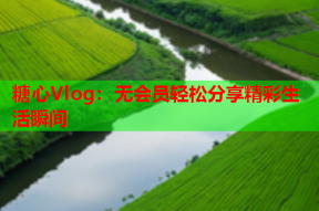 糖心Vlog：无会员轻松分享精彩生活瞬间