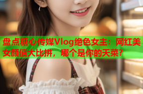 盘点糖心传媒Vlog绝色女主：网红美女颜值大比拼，哪个是你的天菜？