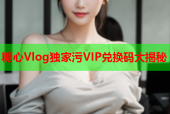 糖心Vlog独家污VIP兑换码大揭秘