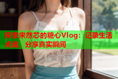 探索宋然芯的糖心Vlog：记录生活点滴，分享真实瞬间