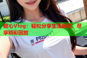 糖心Vlog：轻松分享生活瞬间，尽享精彩回放