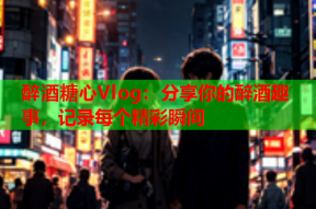 醉酒糖心Vlog：分享你的醉酒趣事，记录每个精彩瞬间
