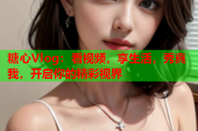 糖心Vlog：看视频，享生活，秀真我，开启你的精彩视界