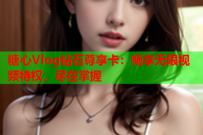 糖心Vlog钻石尊享卡：畅享无限视频特权，尽在掌握