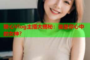 糖心Vlog主播大揭秘：谁是你心中的女神？