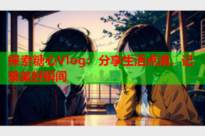 探索糖心Vlog：分享生活点滴，记录美好瞬间