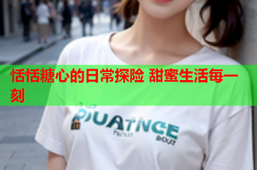 恬恬糖心的日常探险 甜蜜生活每一刻