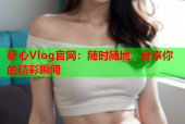 糖心Vlog官网：随时随地，分享你的精彩瞬间