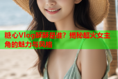 糖心Vlog酥酥是谁？揭秘超火女主角的魅力与风格