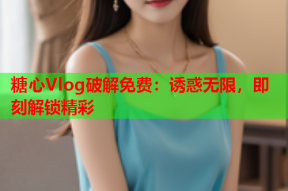 糖心Vlog破解免费：诱惑无限，即刻解锁精彩