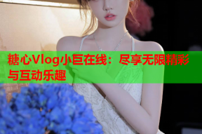 糖心Vlog小巨在线：尽享无限精彩与互动乐趣