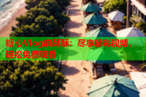 糖心Vlog麻酥酥：尽享精彩视频，轻松免费观看