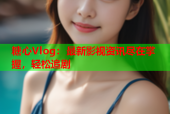 糖心Vlog：最新影视资讯尽在掌握，轻松追剧