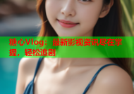 糖心Vlog：最新影视资讯尽在掌握，轻松追剧