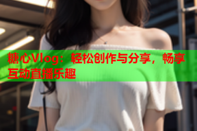 糖心Vlog：轻松创作与分享，畅享互动直播乐趣
