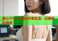糖心Vlog：轻松分享生活，记录精彩瞬间