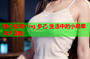 糖心视频vlog 多乙 生活中的小确幸与大冒险