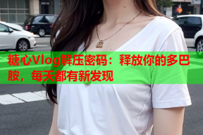 糖心Vlog解压密码：释放你的多巴胺，每天都有新发现