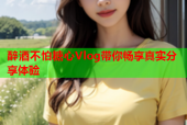 醉酒不怕糖心Vlog带你畅享真实分享体验