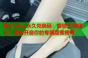 糖心Vlog永久兑换码：解锁无限精彩，即刻开启你的专属甜蜜视界