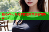 糖心Vlog为何未推出苹果版引发热议
